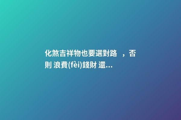 化煞吉祥物也要選對路 ，否則 浪費(fèi)錢財 還會加重煞氣！